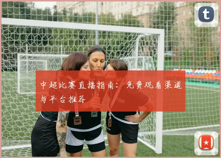 中超比赛直播指南：免费观看渠道与平台推荐