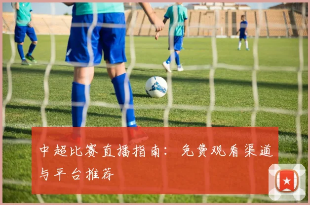 中超比赛直播指南：免费观看渠道与平台推荐