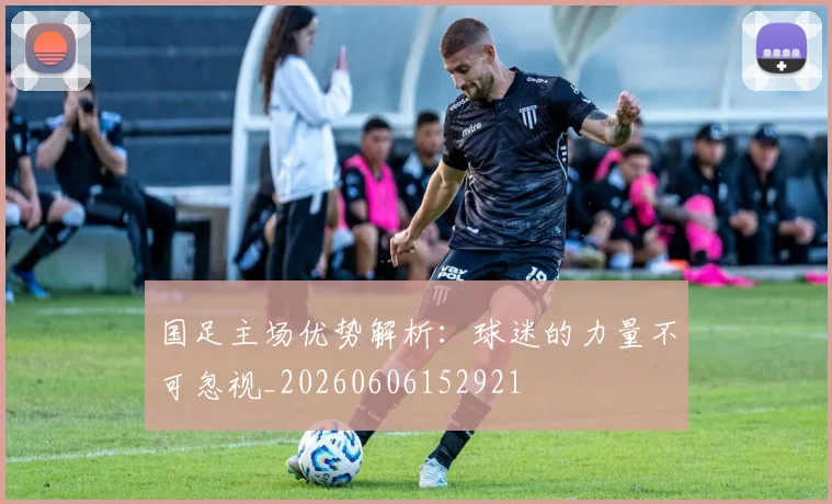 国足主场优势解析：球迷的力量不可忽视_20260606152921