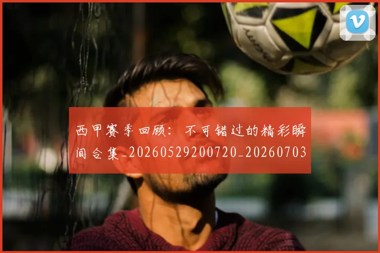 西甲赛季回顾：不可错过的精彩瞬间合集_20260529200720_20260703181921