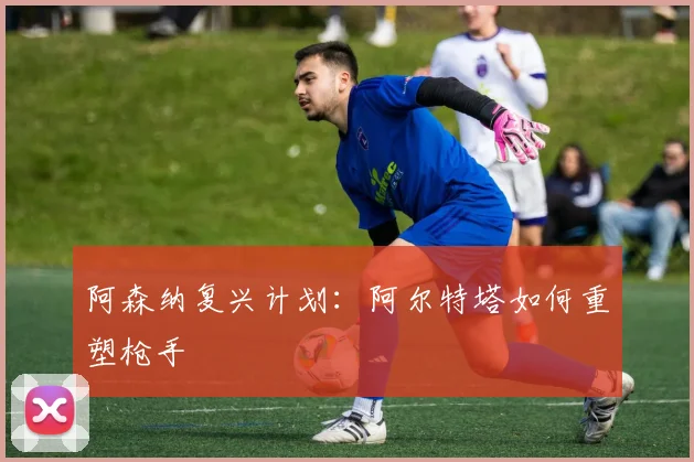 阿森纳复兴计划：阿尔特塔如何重塑枪手