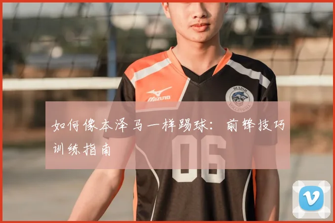 如何像本泽马一样踢球：前锋技巧训练指南
