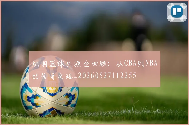 姚明篮球生涯全回顾：从CBA到NBA的传奇之路_20260527112255