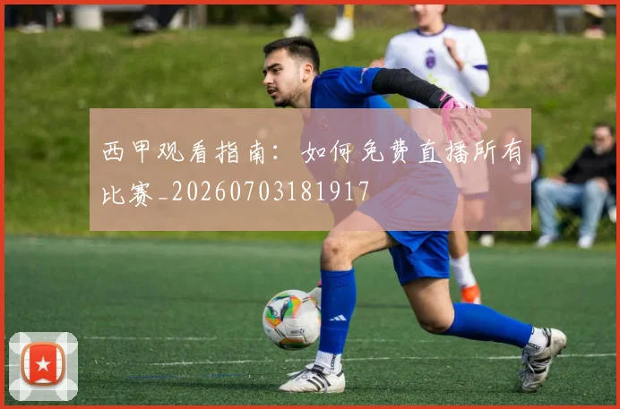 西甲观看指南：如何免费直播所有比赛_20260703181917