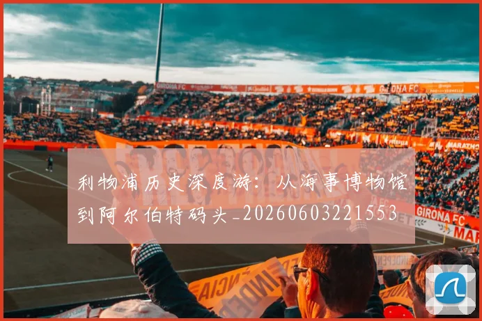 利物浦历史深度游：从海事博物馆到阿尔伯特码头_20260603221553