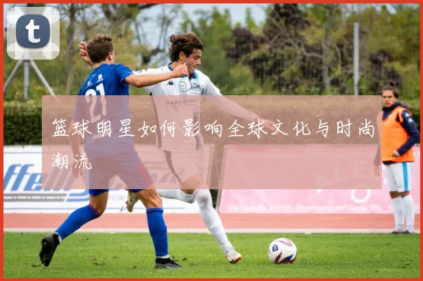 篮球明星如何影响全球文化与时尚潮流