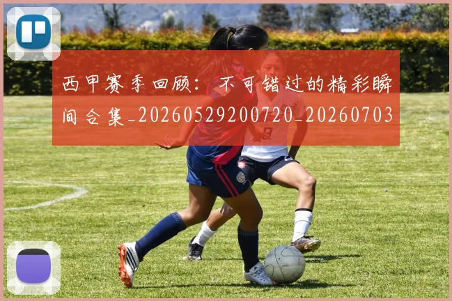 西甲赛季回顾：不可错过的精彩瞬间合集_20260529200720_20260703181921