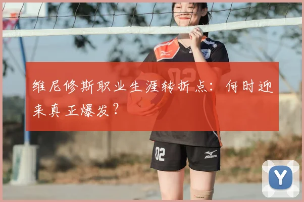维尼修斯职业生涯转折点：何时迎来真正爆发？