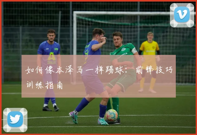 如何像本泽马一样踢球：前锋技巧训练指南