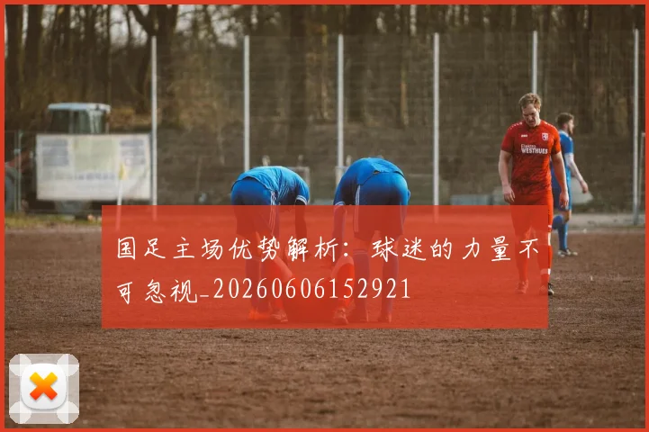 国足主场优势解析：球迷的力量不可忽视_20260606152921