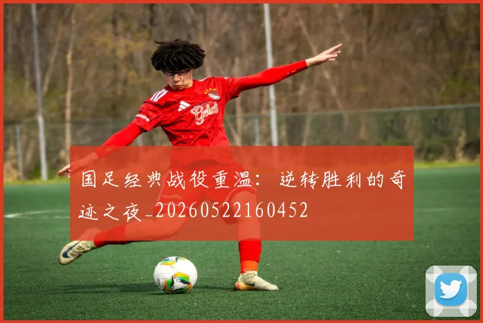 国足经典战役重温：逆转胜利的奇迹之夜_20260522160452
