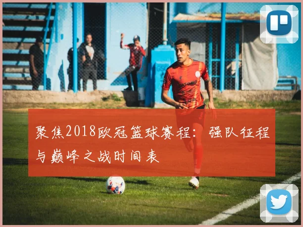 聚焦2018欧冠篮球赛程：强队征程与巅峰之战时间表